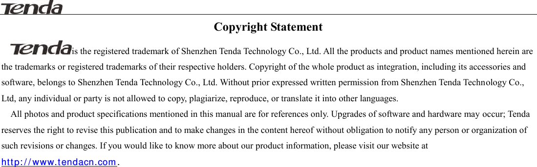                                                                                                                                     Copyright Statement is the registered trademark of Shenzhen Tenda Technology Co., Ltd. All the products and product names mentioned herein are the trademarks or registered trademarks of their respective holders. Copyright of the whole product as integration, including its accessories and software, belongs to Shenzhen Tenda Technology Co., Ltd. Without prior expressed written permission from Shenzhen Tenda Technology Co., Ltd, any individual or party is not allowed to copy, plagiarize, reproduce, or translate it into other languages. All photos and product specifications mentioned in this manual are for references only. Upgrades of software and hardware may occur; Tenda reserves the right to revise this publication and to make changes in the content hereof without obligation to notify any person or organization of such revisions or changes. If you would like to know more about our product information, please visit our website at ht t p : / / ww w.t endacn .com .                              