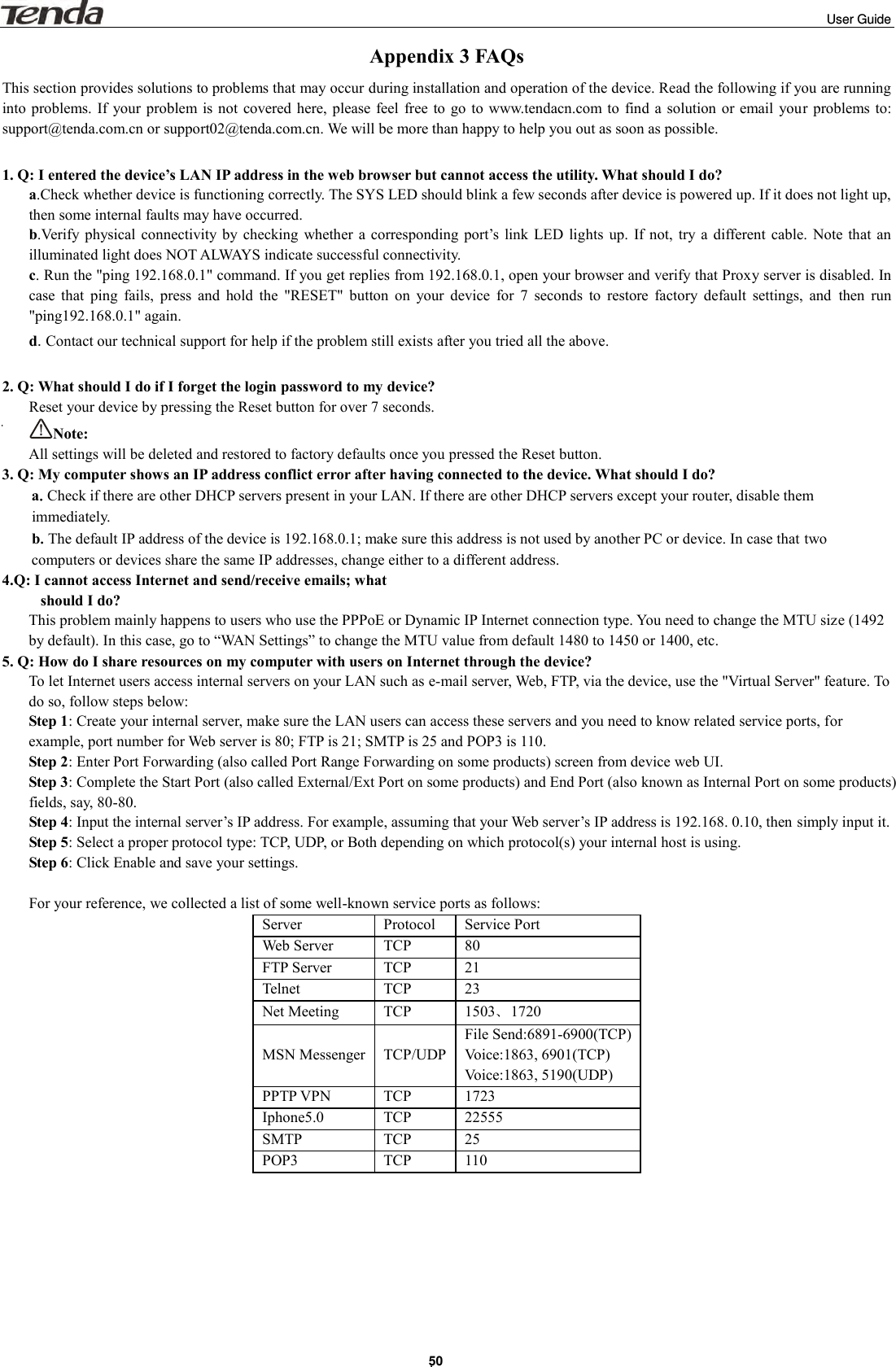                                                                                                                                                                                                                         User Guide . 50 Appendix 3 FAQs This section provides solutions to problems that may occur during installation and operation of the device. Read the following if you are running into problems. If  your problem is  not covered here, please feel  free to go to  www.tendacn.com to  find a solution  or email  your  problems to: support@tenda.com.cn or support02@tenda.com.cn. We will be more than happy to help you out as soon as possible.  1. Q: I entered the device’s LAN IP address in the web browser but cannot access the utility. What should I do? a.Check whether device is functioning correctly. The SYS LED should blink a few seconds after device is powered up. If it does not light up, then some internal faults may have occurred. b.Verify physical  connectivity  by  checking  whether  a  corresponding  port’s  link  LED  lights  up.  If not,  try  a  different cable.  Note  that  an illuminated light does NOT ALWAYS indicate successful connectivity. c. Run the &quot;ping 192.168.0.1&quot; command. If you get replies from 192.168.0.1, open your browser and verify that Proxy server is disabled. In case  that  ping  fails,  press  and  hold  the  &quot;RESET&quot;  button  on  your  device  for  7  seconds  to  restore  factory  default  settings,  and  then  run &quot;ping192.168.0.1&quot; again. d. Contact our technical support for help if the problem still exists after you tried all the above.  2. Q: What should I do if I forget the login password to my device? Reset your device by pressing the Reset button for over 7 seconds.   Note:   All settings will be deleted and restored to factory defaults once you pressed the Reset button. 3. Q: My computer shows an IP address conflict error after having connected to the device. What should I do? a.Check if there are other DHCP servers present in your LAN. If there are other DHCP servers except your router, disable them immediately. b.The default IP address of the device is 192.168.0.1; make sure this address is not used by another PC or device. In case that two computers or devices share the same IP addresses, change either to a different address. 4.Q: I cannot access Internet and send/receive emails; what   should I do? This problem mainly happens to users who use the PPPoE or Dynamic IP Internet connection type. You need to change the MTU size (1492 by default). In this case, go to “WAN Settings” to change the MTU value from default 1480 to 1450 or 1400, etc.     5. Q: How do I share resources on my computer with users on Internet through the device? To let Internet users access internal servers on your LAN such as e-mail server, Web, FTP, via the device, use the &quot;Virtual Server&quot; feature. To do so, follow steps below: Step 1: Create your internal server, make sure the LAN users can access these servers and you need to know related service ports, for example, port number for Web server is 80; FTP is 21; SMTP is 25 and POP3 is 110. Step 2: Enter Port Forwarding (also called Port Range Forwarding on some products) screen from device web UI. Step 3: Complete the Start Port (also called External/Ext Port on some products) and End Port (also known as Internal Port on some products) fields, say, 80-80. Step 4: Input the internal server’s IP address. For example, assuming that your Web server’s IP address is 192.168. 0.10, then simply input it. Step 5: Select a proper protocol type: TCP, UDP, or Both depending on which protocol(s) your internal host is using. Step 6: Click Enable and save your settings.  For your reference, we collected a list of some well-known service ports as follows: Server Protocol Service Port Web Server TCP 80 FTP Server TCP 21 Telnet TCP 23 Net Meeting TCP 1503、1720 MSN Messenger TCP/UDP File Send:6891-6900(TCP) Voice:1863, 6901(TCP) Voice:1863, 5190(UDP) PPTP VPN TCP 1723 Iphone5.0 TCP 22555 SMTP TCP 25 POP3 TCP 110        