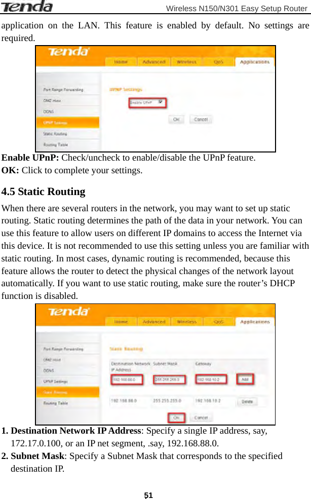                         Wireless N150/N301 Easy Setup Router . 51 application on the LAN. This feature is enabled by default. No settings are required.  Enable UPnP: Check/uncheck to enable/disable the UPnP feature. OK: Click to complete your settings. 4.5 Static Routing When there are several routers in the network, you may want to set up static routing. Static routing determines the path of the data in your network. You can use this feature to allow users on different IP domains to access the Internet via this device. It is not recommended to use this setting unless you are familiar with static routing. In most cases, dynamic routing is recommended, because this feature allows the router to detect the physical changes of the network layout automatically. If you want to use static routing, make sure the router’s DHCP function is disabled.  1. Destination Network IP Address: Specify a single IP address, say, 172.17.0.100, or an IP net segment, .say, 192.168.88.0. 2. Subnet Mask: Specify a Subnet Mask that corresponds to the specified destination IP. 