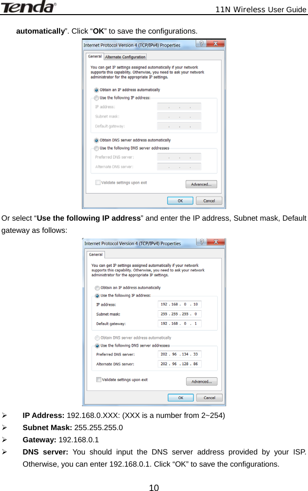              11N Wireless User Guide  10automatically”. Click “OK” to save the configurations.  Or select “Use the following IP address” and enter the IP address, Subnet mask, Default gateway as follows:    ¾ IP Address: 192.168.0.XXX: (XXX is a number from 2~254) ¾ Subnet Mask: 255.255.255.0 ¾ Gateway: 192.168.0.1 ¾ DNS server: You should input the DNS server address provided by your ISP. Otherwise, you can enter 192.168.0.1. Click “OK” to save the configurations. 