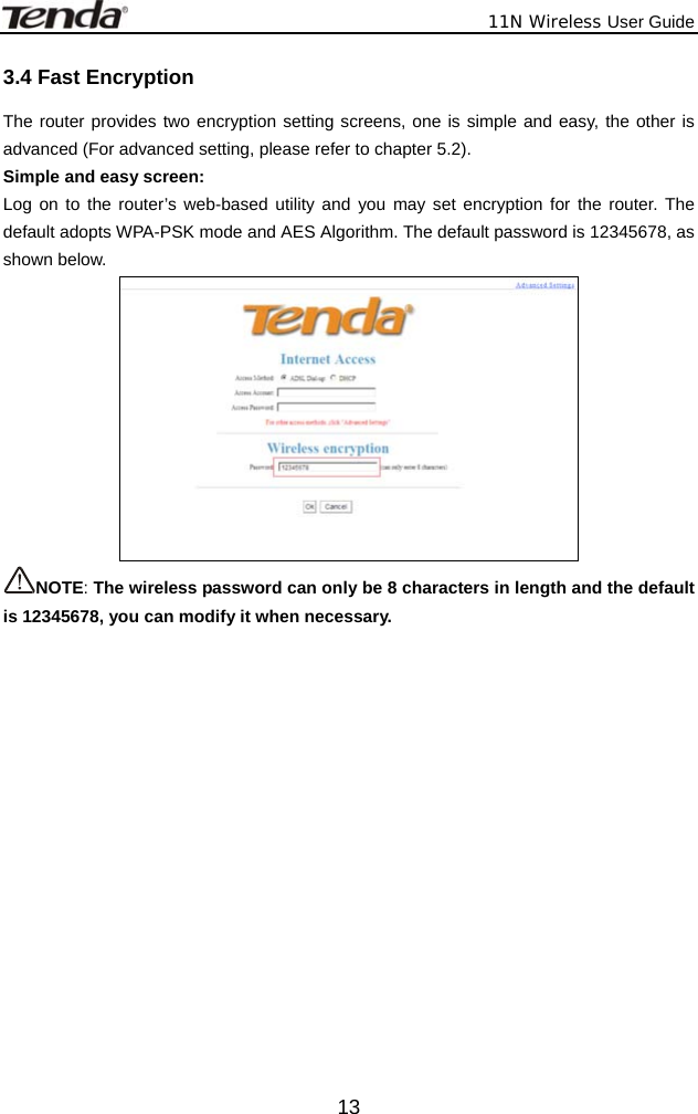              11N Wireless User Guide  133.4 Fast Encryption The router provides two encryption setting screens, one is simple and easy, the other is advanced (For advanced setting, please refer to chapter 5.2). Simple and easy screen: Log on to the router’s web-based utility and you may set encryption for the router. The default adopts WPA-PSK mode and AES Algorithm. The default password is 12345678, as shown below.  NOTE: The wireless password can only be 8 characters in length and the default is 12345678, you can modify it when necessary.  