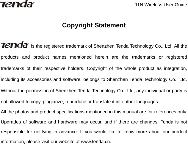              11N Wireless User Guide   Copyright Statement    is the registered trademark of Shenzhen Tenda Technology Co., Ltd. All the products and product names mentioned herein are the trademarks or registered trademarks of their respective holders. Copyright of the whole product as integration, including its accessories and software, belongs to Shenzhen Tenda Technology Co., Ltd. Without the permission of Shenzhen Tenda Technology Co., Ltd, any individual or party is not allowed to copy, plagiarize, reproduce or translate it into other languages. All the photos and product specifications mentioned in this manual are for references only. Upgrades of software and hardware may occur, and if there are changes, Tenda is not responsible for notifying in advance. If you would like to know more about our product information, please visit our website at www.tenda.cn.    
