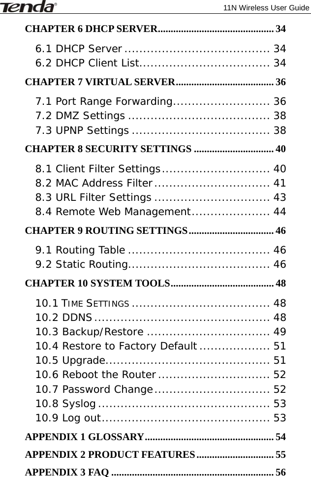              11N Wireless User Guide  CHAPTER 6 DHCP SERVER ............................................. 34 6.1 DHCP Server ....................................... 34 6.2 DHCP Client List ................................... 34 CHAPTER 7 VIRTUAL SERVER ...................................... 36 7.1 Port Range Forwarding .......................... 36 7.2 DMZ Settings ...................................... 38 7.3 UPNP Settings ..................................... 38 CHAPTER 8 SECURITY SETTINGS ............................... 40 8.1 Client Filter Settings ............................. 40 8.2 MAC Address Filter ............................... 41 8.3 URL Filter Settings ............................... 43 8.4 Remote Web Management ..................... 44 CHAPTER 9 ROUTING SETTINGS .................................  46 9.1 Routing Table ...................................... 46 9.2 Static Routing...................................... 46 CHAPTER 10 SYSTEM TOOLS ........................................ 48 10.1 TIME SETTINGS ..................................... 48 10.2 DDNS ............................................... 48 10.3 Backup/Restore ................................. 49 10.4 Restore to Factory Default ................... 51 10.5 Upgrade ............................................ 51 10.6 Reboot the Router .............................. 52 10.7 Password Change ............................... 52 10.8 Syslog .............................................. 53 10.9 Log out ............................................. 53 APPENDIX 1 GLOSSARY .................................................. 54 APPENDIX 2 PRODUCT FEATURES .............................. 55 APPENDIX 3 FAQ ............................................................... 56 