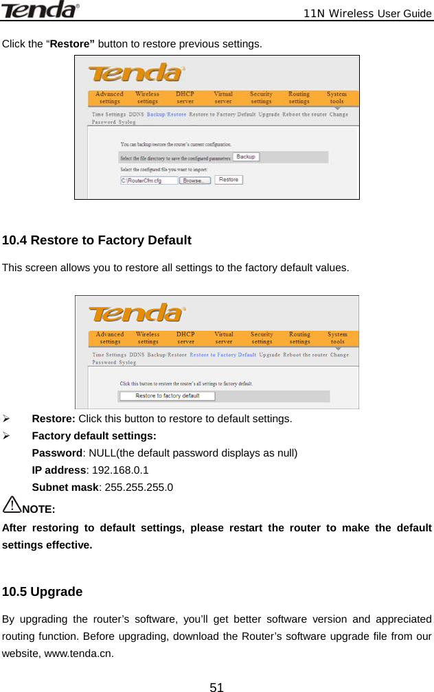              11N Wireless User Guide  51Click the “Restore” button to restore previous settings.   10.4 Restore to Factory Default   This screen allows you to restore all settings to the factory default values.     ¾ Restore: Click this button to restore to default settings.   ¾ Factory default settings: Password: NULL(the default password displays as null) IP address: 192.168.0.1 Subnet mask: 255.255.255.0 NOTE:  After restoring to default settings, please restart the router to make the default settings effective.  10.5 Upgrade   By upgrading the router’s software, you’ll get better software version and appreciated routing function. Before upgrading, download the Router’s software upgrade file from our website, www.tenda.cn. 