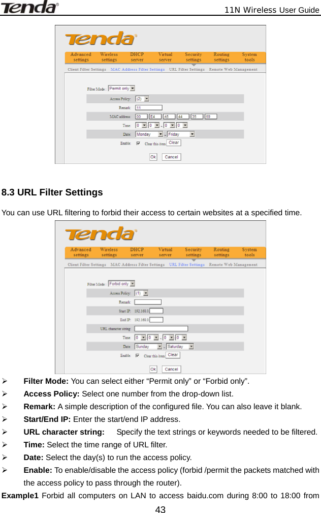              11N Wireless User Guide  43  8.3 URL Filter Settings You can use URL filtering to forbid their access to certain websites at a specified time.  ¾ Filter Mode: You can select either “Permit only” or “Forbid only”. ¾ Access Policy: Select one number from the drop-down list. ¾ Remark: A simple description of the configured file. You can also leave it blank. ¾ Start/End IP: Enter the start/end IP address. ¾ URL character string:    Specify the text strings or keywords needed to be filtered.   ¾ Time: Select the time range of URL filter. ¾ Date: Select the day(s) to run the access policy. ¾ Enable: To enable/disable the access policy (forbid /permit the packets matched with the access policy to pass through the router).   Example1 Forbid all computers on LAN to access baidu.com during 8:00 to 18:00 from 