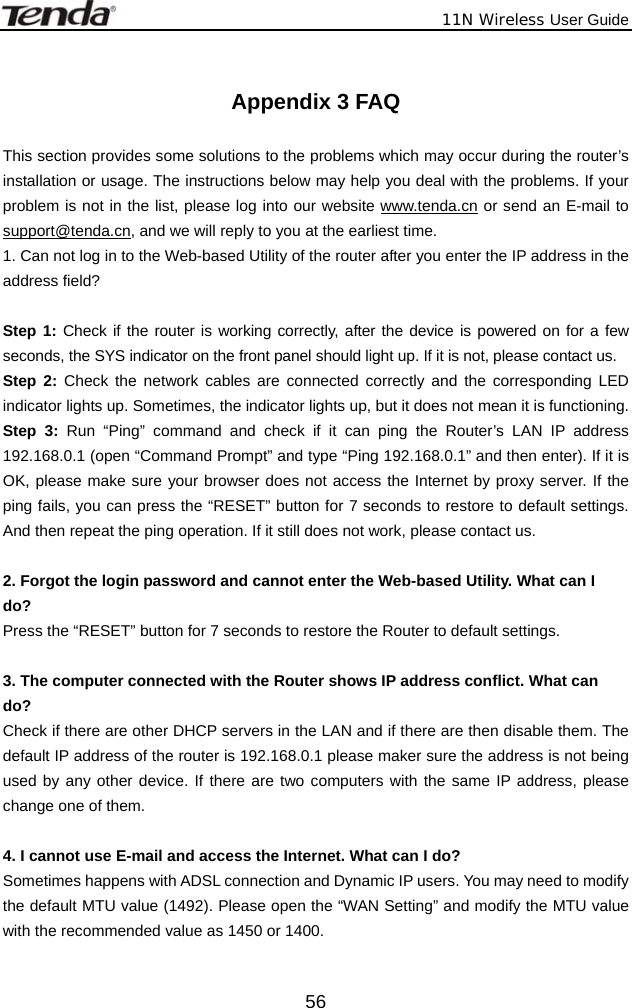              11N Wireless User Guide  56 Appendix 3 FAQ  This section provides some solutions to the problems which may occur during the router’s installation or usage. The instructions below may help you deal with the problems. If your problem is not in the list, please log into our website www.tenda.cn or send an E-mail to support@tenda.cn, and we will reply to you at the earliest time. 1. Can not log in to the Web-based Utility of the router after you enter the IP address in the address field?  Step 1: Check if the router is working correctly, after the device is powered on for a few seconds, the SYS indicator on the front panel should light up. If it is not, please contact us.   Step 2: Check the network cables are connected correctly and the corresponding LED indicator lights up. Sometimes, the indicator lights up, but it does not mean it is functioning.   Step 3: Run “Ping” command and check if it can ping the Router’s LAN IP address 192.168.0.1 (open “Command Prompt” and type “Ping 192.168.0.1” and then enter). If it is OK, please make sure your browser does not access the Internet by proxy server. If the ping fails, you can press the “RESET” button for 7 seconds to restore to default settings. And then repeat the ping operation. If it still does not work, please contact us.  2. Forgot the login password and cannot enter the Web-based Utility. What can I   do? Press the “RESET” button for 7 seconds to restore the Router to default settings.  3. The computer connected with the Router shows IP address conflict. What can   do? Check if there are other DHCP servers in the LAN and if there are then disable them. The default IP address of the router is 192.168.0.1 please maker sure the address is not being used by any other device. If there are two computers with the same IP address, please change one of them.  4. I cannot use E-mail and access the Internet. What can I do? Sometimes happens with ADSL connection and Dynamic IP users. You may need to modify the default MTU value (1492). Please open the “WAN Setting” and modify the MTU value with the recommended value as 1450 or 1400.                                                                                           