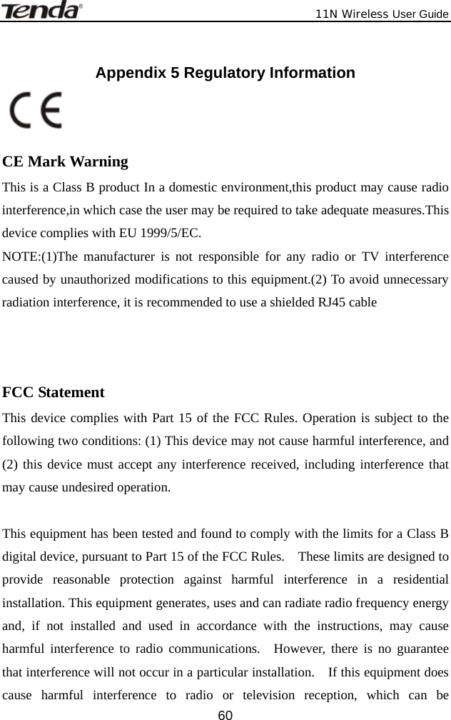              11N Wireless User Guide  60 Appendix 5 Regulatory Information    CE Mark Warning This is a Class B product In a domestic environment,this product may cause radio interference,in which case the user may be required to take adequate measures.This device complies with EU 1999/5/EC. NOTE:(1)The manufacturer is not responsible for any radio or TV interference caused by unauthorized modifications to this equipment.(2) To avoid unnecessary radiation interference, it is recommended to use a shielded RJ45 cable     FCC Statement This device complies with Part 15 of the FCC Rules. Operation is subject to the following two conditions: (1) This device may not cause harmful interference, and (2) this device must accept any interference received, including interference that may cause undesired operation.  This equipment has been tested and found to comply with the limits for a Class B digital device, pursuant to Part 15 of the FCC Rules.    These limits are designed to provide reasonable protection against harmful interference in a residential installation. This equipment generates, uses and can radiate radio frequency energy and, if not installed and used in accordance with the instructions, may cause harmful interference to radio communications.  However, there is no guarantee that interference will not occur in a particular installation.    If this equipment does cause harmful interference to radio or television reception, which can be 