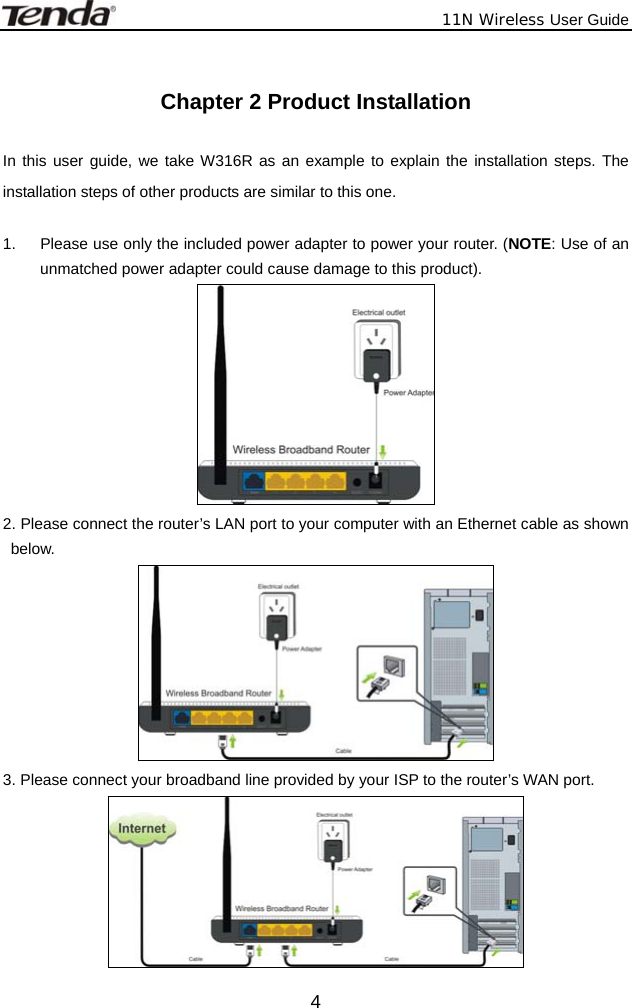             11N Wireless User Guide  4 Chapter 2 Product Installation  In this user guide, we take W316R as an example to explain the installation steps. The installation steps of other products are similar to this one.  1.  Please use only the included power adapter to power your router. (NOTE: Use of an unmatched power adapter could cause damage to this product).  2. Please connect the router’s LAN port to your computer with an Ethernet cable as shown below.  3. Please connect your broadband line provided by your ISP to the router’s WAN port.  