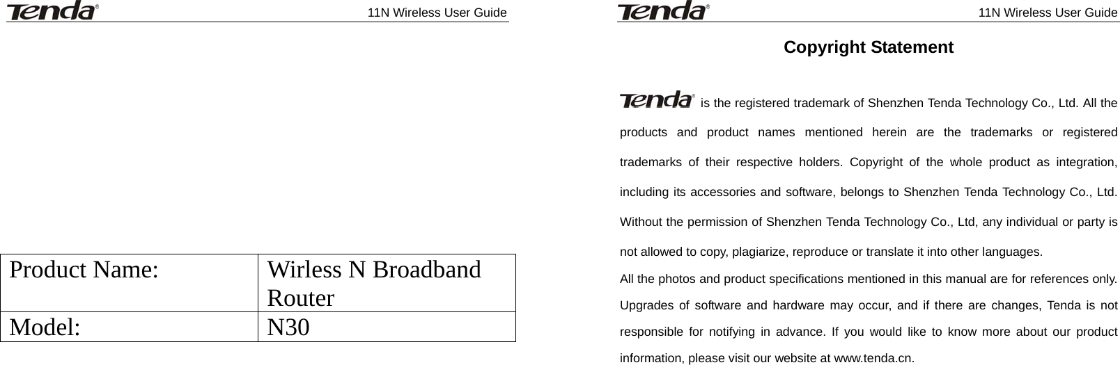              11N Wireless User Guide              Product Name:  Wirless N Broadband Router  Model: N30              11N Wireless User Guide  Copyright Statement    is the registered trademark of Shenzhen Tenda Technology Co., Ltd. All the products and product names mentioned herein are the trademarks or registered trademarks of their respective holders. Copyright of the whole product as integration, including its accessories and software, belongs to Shenzhen Tenda Technology Co., Ltd. Without the permission of Shenzhen Tenda Technology Co., Ltd, any individual or party is not allowed to copy, plagiarize, reproduce or translate it into other languages. All the photos and product specifications mentioned in this manual are for references only. Upgrades of software and hardware may occur, and if there are changes, Tenda is not responsible for notifying in advance. If you would like to know more about our product information, please visit our website at www.tenda.cn.    