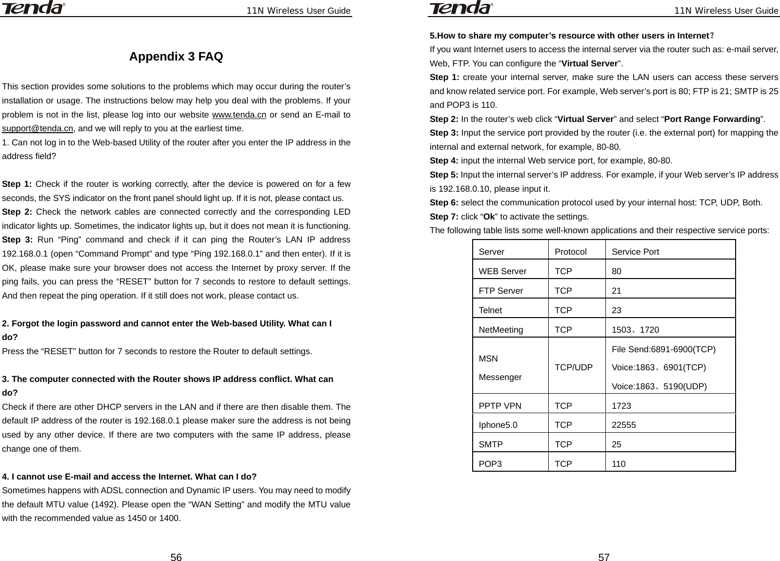              11N Wireless User Guide  56 Appendix 3 FAQ  This section provides some solutions to the problems which may occur during the router’s installation or usage. The instructions below may help you deal with the problems. If your problem is not in the list, please log into our website www.tenda.cn or send an E-mail to support@tenda.cn, and we will reply to you at the earliest time. 1. Can not log in to the Web-based Utility of the router after you enter the IP address in the address field?  Step 1: Check if the router is working correctly, after the device is powered on for a few seconds, the SYS indicator on the front panel should light up. If it is not, please contact us.   Step 2: Check the network cables are connected correctly and the corresponding LED indicator lights up. Sometimes, the indicator lights up, but it does not mean it is functioning.   Step 3: Run “Ping” command and check if it can ping the Router’s LAN IP address 192.168.0.1 (open “Command Prompt” and type “Ping 192.168.0.1” and then enter). If it is OK, please make sure your browser does not access the Internet by proxy server. If the ping fails, you can press the “RESET” button for 7 seconds to restore to default settings. And then repeat the ping operation. If it still does not work, please contact us.  2. Forgot the login password and cannot enter the Web-based Utility. What can I   do? Press the “RESET” button for 7 seconds to restore the Router to default settings.  3. The computer connected with the Router shows IP address conflict. What can   do? Check if there are other DHCP servers in the LAN and if there are then disable them. The default IP address of the router is 192.168.0.1 please maker sure the address is not being used by any other device. If there are two computers with the same IP address, please change one of them.  4. I cannot use E-mail and access the Internet. What can I do? Sometimes happens with ADSL connection and Dynamic IP users. You may need to modify the default MTU value (1492). Please open the “WAN Setting” and modify the MTU value with the recommended value as 1450 or 1400.                                                                                                        11N Wireless User Guide  575.How to share my computer’s resource with other users in Internet？ If you want Internet users to access the internal server via the router such as: e-mail server, Web, FTP. You can configure the “Virtual Server”. Step 1: create your internal server, make sure the LAN users can access these servers and know related service port. For example, Web server’s port is 80; FTP is 21; SMTP is 25 and POP3 is 110. Step 2: In the router’s web click “Virtual Server” and select “Port Range Forwarding”. Step 3: Input the service port provided by the router (i.e. the external port) for mapping the internal and external network, for example, 80-80. Step 4: input the internal Web service port, for example, 80-80. Step 5: Input the internal server’s IP address. For example, if your Web server’s IP address is 192.168.0.10, please input it. Step 6: select the communication protocol used by your internal host: TCP, UDP, Both. Step 7: click “Ok” to activate the settings. The following table lists some well-known applications and their respective service ports:   Server Protocol Service Port WEB Server  TCP  80 FTP Server  TCP  21 Telnet TCP 23 NetMeeting TCP  1503、1720 MSN Messenger  TCP/UDP File Send:6891-6900(TCP) Voice:1863、6901(TCP) Voice:1863、5190(UDP) PPTP VPN  TCP  1723 Iphone5.0 TCP  22555 SMTP TCP 25 POP3 TCP 110    