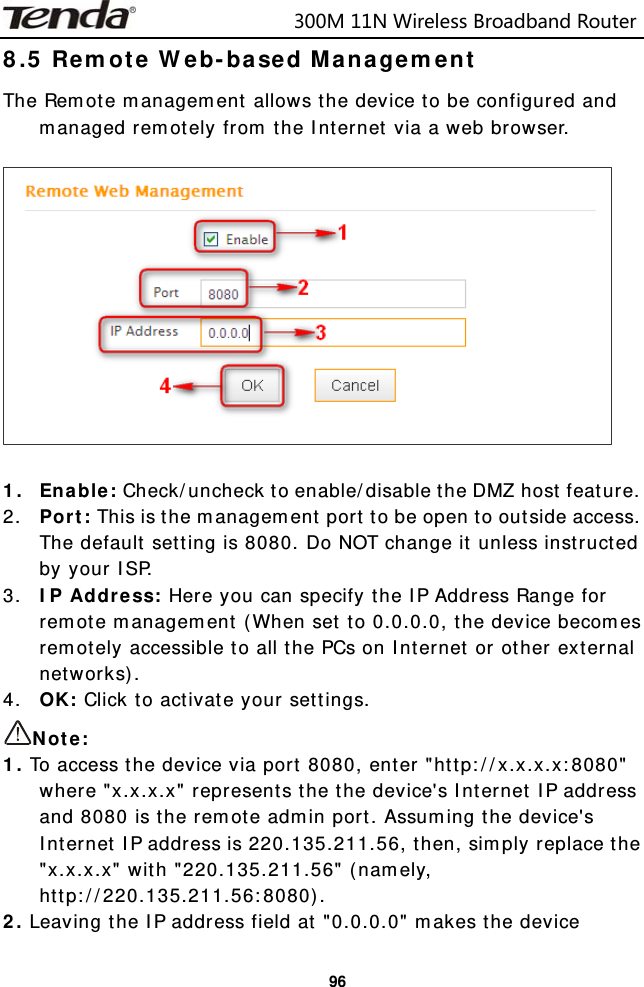                            300M11NWirelessBroadbandRouter  968.5 Remote Web-based Management The Remote management allows the device to be configured and managed remotely from the Internet via a web browser.     1. Enable: Check/uncheck to enable/disable the DMZ host feature. 2. Port: This is the management port to be open to outside access. The default setting is 8080. Do NOT change it unless instructed by your ISP. 3. IP Address: Here you can specify the IP Address Range for remote management (When set to 0.0.0.0, the device becomes remotely accessible to all the PCs on Internet or other external networks). 4. OK: Click to activate your settings. Note:  1. To access the device via port 8080, enter &quot;http://x.x.x.x:8080&quot; where &quot;x.x.x.x&quot; represents the the device&apos;s Internet IP address and 8080 is the remote admin port. Assuming the device&apos;s Internet IP address is 220.135.211.56, then, simply replace the &quot;x.x.x.x&quot; with &quot;220.135.211.56&quot; (namely, http://220.135.211.56:8080). 2. Leaving the IP address field at &quot;0.0.0.0&quot; makes the device 