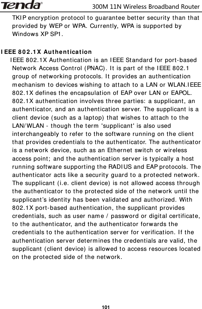                            300M11NWirelessBroadbandRouter  101TKIP encryption protocol to guarantee better security than that provided by WEP or WPA. Currently, WPA is supported by Windows XP SP1.  IEEE 802.1X Authentication IEEE 802.1X Authentication is an IEEE Standard for port-based Network Access Control (PNAC). It is part of the IEEE 802.1 group of networking protocols. It provides an authentication mechanism to devices wishing to attach to a LAN or WLAN.IEEE 802.1X defines the encapsulation of EAP over LAN or EAPOL. 802.1X authentication involves three parties: a supplicant, an authenticator, and an authentication server. The supplicant is a client device (such as a laptop) that wishes to attach to the LAN/WLAN - though the term &apos;supplicant&apos; is also used interchangeably to refer to the software running on the client that provides credentials to the authenticator. The authenticator is a network device, such as an Ethernet switch or wireless access point; and the authentication server is typically a host running software supporting the RADIUS and EAP protocols. The authenticator acts like a security guard to a protected network. The supplicant (i.e. client device) is not allowed access through the authenticator to the protected side of the network until the supplicant’s identity has been validated and authorized. With 802.1X port-based authentication, the supplicant provides credentials, such as user name / password or digital certificate, to the authenticator, and the authenticator forwards the credentials to the authentication server for verification. If the authentication server determines the credentials are valid, the supplicant (client device) is allowed to access resources located on the protected side of the network.     