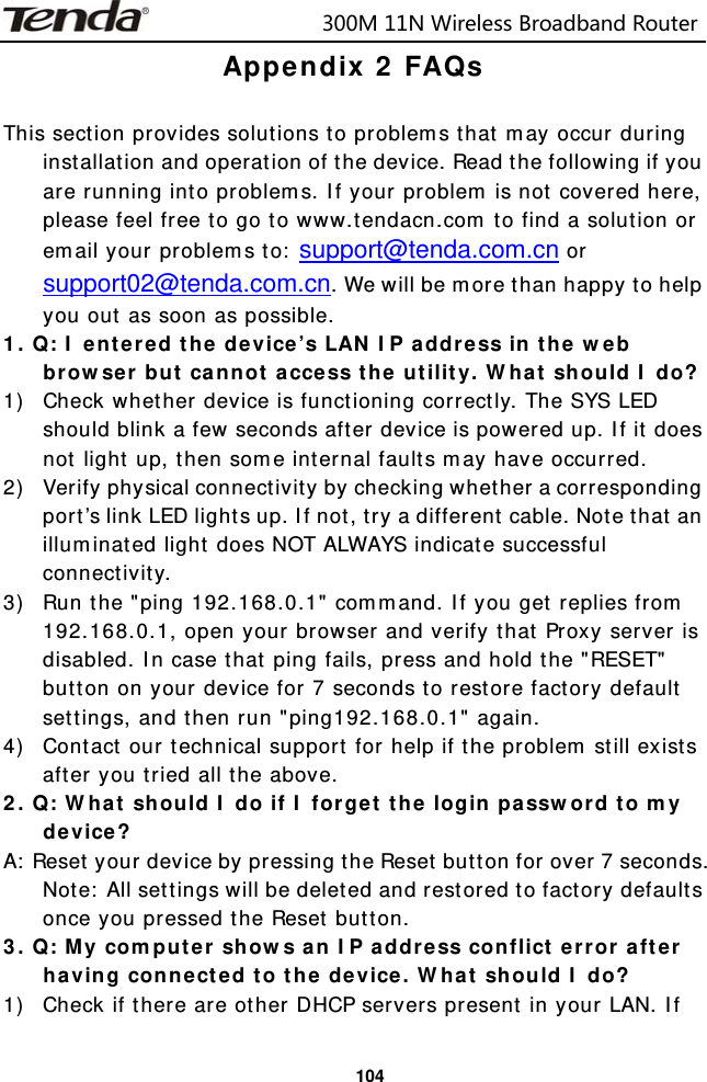                            300M11NWirelessBroadbandRouter  104Appendix 2 FAQs  This section provides solutions to problems that may occur during installation and operation of the device. Read the following if you are running into problems. If your problem is not covered here, please feel free to go to www.tendacn.com to find a solution or email your problems to: support@tenda.com.cn or support02@tenda.com.cn. We will be more than happy to help you out as soon as possible. 1. Q: I entered the device’s LAN IP address in the web browser but cannot access the utility. What should I do? 1) Check whether device is functioning correctly. The SYS LED should blink a few seconds after device is powered up. If it does not light up, then some internal faults may have occurred. 2) Verify physical connectivity by checking whether a corresponding port’s link LED lights up. If not, try a different cable. Note that an illuminated light does NOT ALWAYS indicate successful connectivity. 3) Run the &quot;ping 192.168.0.1&quot; command. If you get replies from 192.168.0.1, open your browser and verify that Proxy server is disabled. In case that ping fails, press and hold the &quot;RESET&quot; button on your device for 7 seconds to restore factory default settings, and then run &quot;ping192.168.0.1&quot; again. 4) Contact our technical support for help if the problem still exists after you tried all the above. 2. Q: What should I do if I forget the login password to my device? A: Reset your device by pressing the Reset button for over 7 seconds. Note: All settings will be deleted and restored to factory defaults once you pressed the Reset button. 3. Q: My computer shows an IP address conflict error after having connected to the device. What should I do? 1) Check if there are other DHCP servers present in your LAN. If 
