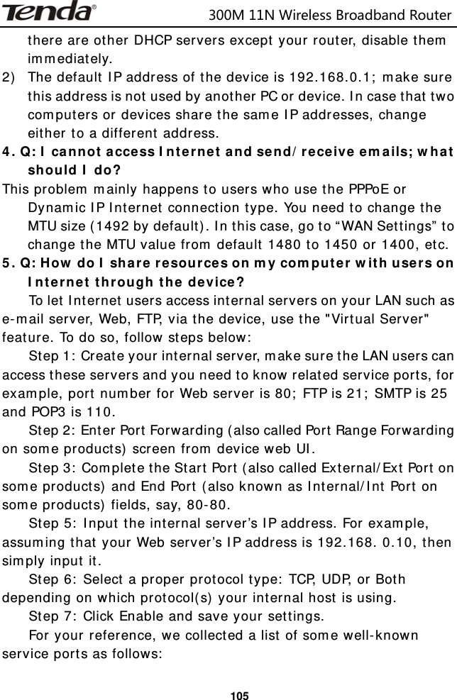                            300M11NWirelessBroadbandRouter  105there are other DHCP servers except your router, disable them immediately. 2) The default IP address of the device is 192.168.0.1; make sure this address is not used by another PC or device. In case that two computers or devices share the same IP addresses, change either to a different address. 4. Q: I cannot access Internet and send/receive emails; what should I do? This problem mainly happens to users who use the PPPoE or Dynamic IP Internet connection type. You need to change the MTU size (1492 by default). In this case, go to “WAN Settings” to change the MTU value from default 1480 to 1450 or 1400, etc.   5. Q: How do I share resources on my computer with users on Internet through the device? To let Internet users access internal servers on your LAN such as e-mail server, Web, FTP, via the device, use the &quot;Virtual Server&quot; feature. To do so, follow steps below: Step 1: Create your internal server, make sure the LAN users can access these servers and you need to know related service ports, for example, port number for Web server is 80; FTP is 21; SMTP is 25 and POP3 is 110. Step 2: Enter Port Forwarding (also called Port Range Forwarding on some products) screen from device web UI. Step 3: Complete the Start Port (also called External/Ext Port on some products) and End Port (also known as Internal/Int Port on some products) fields, say, 80-80. Step 5: Input the internal server’s IP address. For example, assuming that your Web server’s IP address is 192.168. 0.10, then simply input it. Step 6: Select a proper protocol type: TCP, UDP, or Both depending on which protocol(s) your internal host is using. Step 7: Click Enable and save your settings. For your reference, we collected a list of some well-known service ports as follows: 