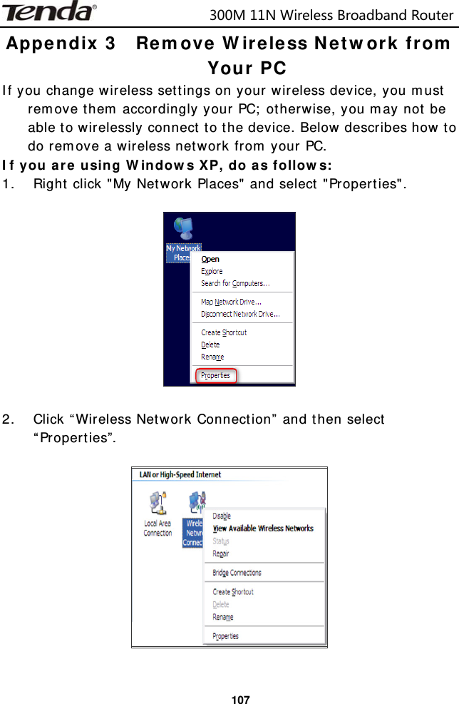                            300M11NWirelessBroadbandRouter  107Appendix 3  Remove Wireless Network from Your PC If you change wireless settings on your wireless device, you must remove them accordingly your PC; otherwise, you may not be able to wirelessly connect to the device. Below describes how to do remove a wireless network from your PC. If you are using Windows XP, do as follows: 1. Right click &quot;My Network Places&quot; and select &quot;Properties&quot;.    2. Click “Wireless Network Connection” and then select “Properties”.     