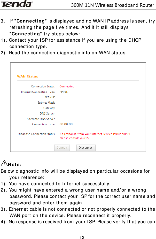                            300M11NWirelessBroadbandRouter  12 3. If &quot;Connecting&quot; is displayed and no WAN IP address is seen, try refreshing the page five times. And if it still displays &quot;Connecting&quot; try steps below: 1). Contact your ISP for assistance if you are using the DHCP connection type. 2). Read the connection diagnostic info on WAN status.    Note: Below diagnostic info will be displayed on particular occasions for your reference: 1). You have connected to Internet successfully. 2). You might have entered a wrong user name and/or a wrong password. Please contact your ISP for the correct user name and password and enter them again. 3). Ethernet cable is not connected or not properly connected to the WAN port on the device. Please reconnect it properly. 4). No response is received from your ISP. Please verify that you can 