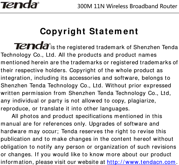                         300M11NWirelessBroadbandRouter   Copyright Statement is the registered trademark of Shenzhen Tenda Technology Co., Ltd. All the products and product names mentioned herein are the trademarks or registered trademarks of their respective holders. Copyright of the whole product as integration, including its accessories and software, belongs to Shenzhen Tenda Technology Co., Ltd. Without prior expressed written permission from Shenzhen Tenda Technology Co., Ltd, any individual or party is not allowed to copy, plagiarize, reproduce, or translate it into other languages. All photos and product specifications mentioned in this manual are for references only. Upgrades of software and hardware may occur; Tenda reserves the right to revise this publication and to make changes in the content hereof without obligation to notify any person or organization of such revisions or changes. If you would like to know more about our product information, please visit our website at http://www.tendacn.com.               