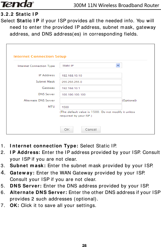                            300M11NWirelessBroadbandRouter  283.2.2 Static IP Select Static IP if your ISP provides all the needed info. You will need to enter the provided IP address, subnet mask, gateway address, and DNS address(es) in corresponding fields.     1. Internet connection Type: Select Static IP. 2. IP Address: Enter the IP address provided by your ISP. Consult your ISP if you are not clear. 3. Subnet mask: Enter the subnet mask provided by your ISP. 4.  Gateway: Enter the WAN Gateway provided by your ISP. Consult your ISP if you are not clear. 5. DNS Server: Enter the DNS address provided by your ISP. 6. Alternate DNS Server: Enter the other DNS address if your ISP provides 2 such addresses (optional). 7. OK: Click it to save all your settings.     