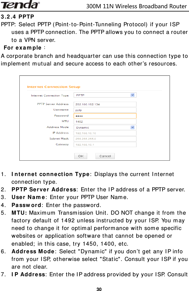                            300M11NWirelessBroadbandRouter  303.2.4 PPTP  PPTP: Select PPTP (Point-to-Point-Tunneling Protocol) if your ISP uses a PPTP connection. The PPTP allows you to connect a router to a VPN server.  For example： A corporate branch and headquarter can use this connection type to implement mutual and secure access to each other’s resources.    1. Internet connection Type: Displays the current Internet connection type. 2. PPTP Server Address: Enter the IP address of a PPTP server. 3. User Name: Enter your PPTP User Name. 4. Password: Enter the password. 5. MTU: Maximum Transmission Unit. DO NOT change it from the factory default of 1492 unless instructed by your ISP. You may need to change it for optimal performance with some specific websites or application software that cannot be opened or enabled; in this case, try 1450, 1400, etc. 6. Address Mode: Select &quot;Dynamic&quot; if you don’t get any IP info from your ISP, otherwise select &quot;Static&quot;. Consult your ISP if you are not clear. 7. IP Address: Enter the IP address provided by your ISP. Consult 