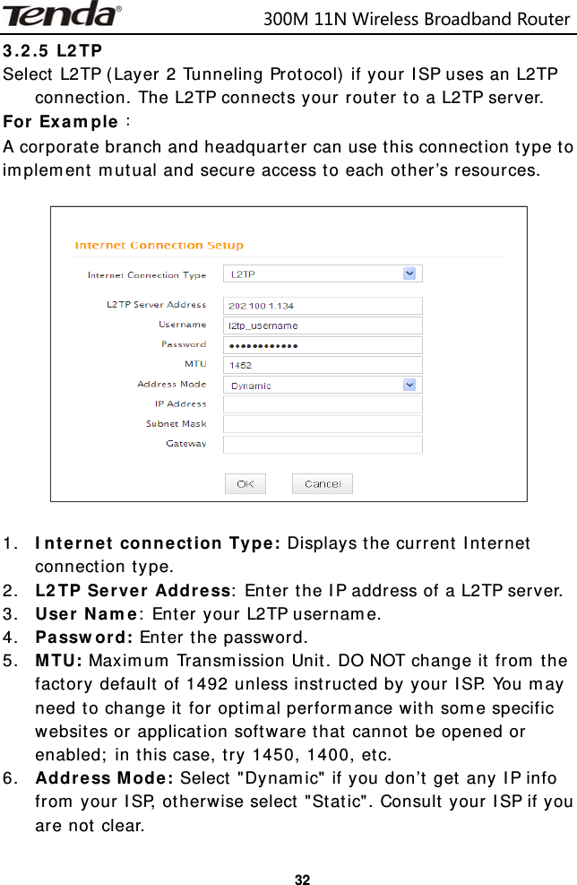                            300M11NWirelessBroadbandRouter  323.2.5 L2TP  Select L2TP (Layer 2 Tunneling Protocol) if your ISP uses an L2TP connection. The L2TP connects your router to a L2TP server.  For Example：  A corporate branch and headquarter can use this connection type to implement mutual and secure access to each other’s resources.    1. Internet connection Type: Displays the current Internet connection type. 2. L2TP Server Address: Enter the IP address of a L2TP server. 3. User Name: Enter your L2TP username. 4. Password: Enter the password. 5. MTU: Maximum Transmission Unit. DO NOT change it from the factory default of 1492 unless instructed by your ISP. You may need to change it for optimal performance with some specific websites or application software that cannot be opened or enabled; in this case, try 1450, 1400, etc. 6. Address Mode: Select &quot;Dynamic&quot; if you don’t get any IP info from your ISP, otherwise select &quot;Static&quot;. Consult your ISP if you are not clear. 