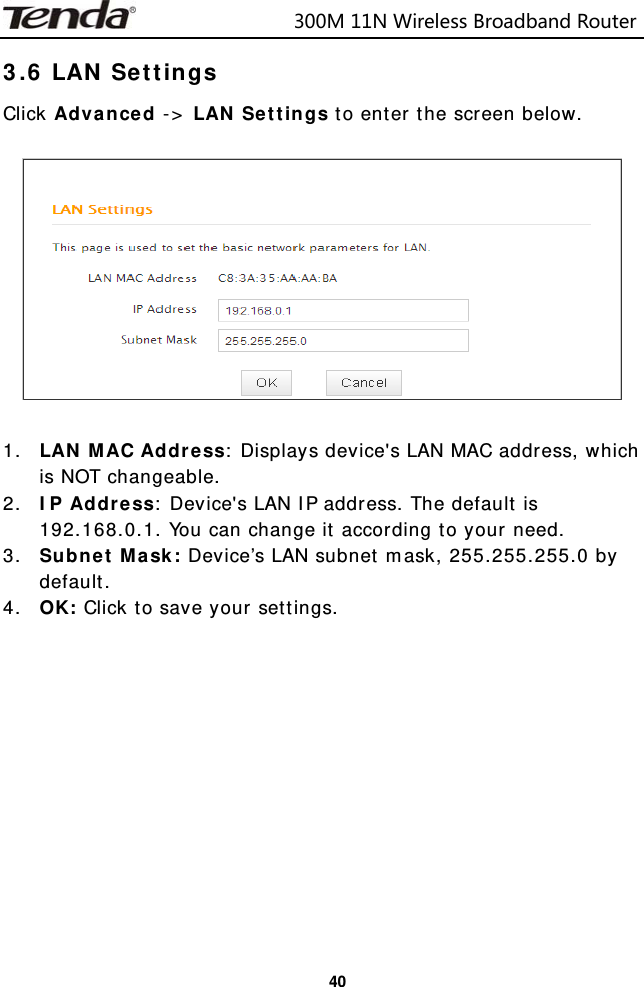                            300M11NWirelessBroadbandRouter  403.6 LAN Settings Click Advanced -&gt; LAN Settings to enter the screen below.    1. LAN MAC Address: Displays device&apos;s LAN MAC address, which is NOT changeable. 2. IP Address: Device&apos;s LAN IP address. The default is 192.168.0.1. You can change it according to your need. 3. Subnet Mask: Device’s LAN subnet mask, 255.255.255.0 by default. 4. OK: Click to save your settings.            