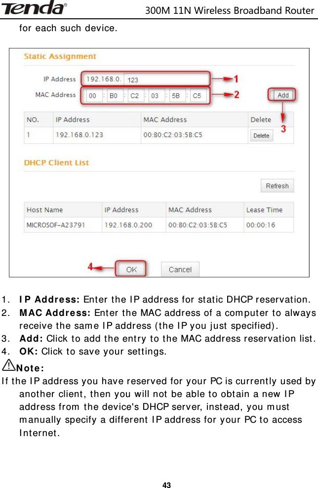                            300M11NWirelessBroadbandRouter  43for each such device.    1. IP Address: Enter the IP address for static DHCP reservation. 2. MAC Address: Enter the MAC address of a computer to always receive the same IP address (the IP you just specified). 3. Add: Click to add the entry to the MAC address reservation list. 4. OK: Click to save your settings. Note: If the IP address you have reserved for your PC is currently used by another client, then you will not be able to obtain a new IP address from the device&apos;s DHCP server, instead, you must manually specify a different IP address for your PC to access Internet.  