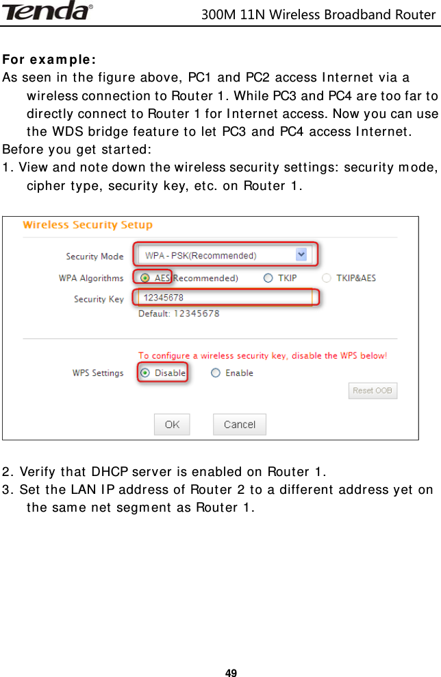                            300M11NWirelessBroadbandRouter  49 For example: As seen in the figure above, PC1 and PC2 access Internet via a wireless connection to Router 1. While PC3 and PC4 are too far to directly connect to Router 1 for Internet access. Now you can use the WDS bridge feature to let PC3 and PC4 access Internet. Before you get started: 1. View and note down the wireless security settings: security mode, cipher type, security key, etc. on Router 1.    2. Verify that DHCP server is enabled on Router 1. 3. Set the LAN IP address of Router 2 to a different address yet on the same net segment as Router 1.         