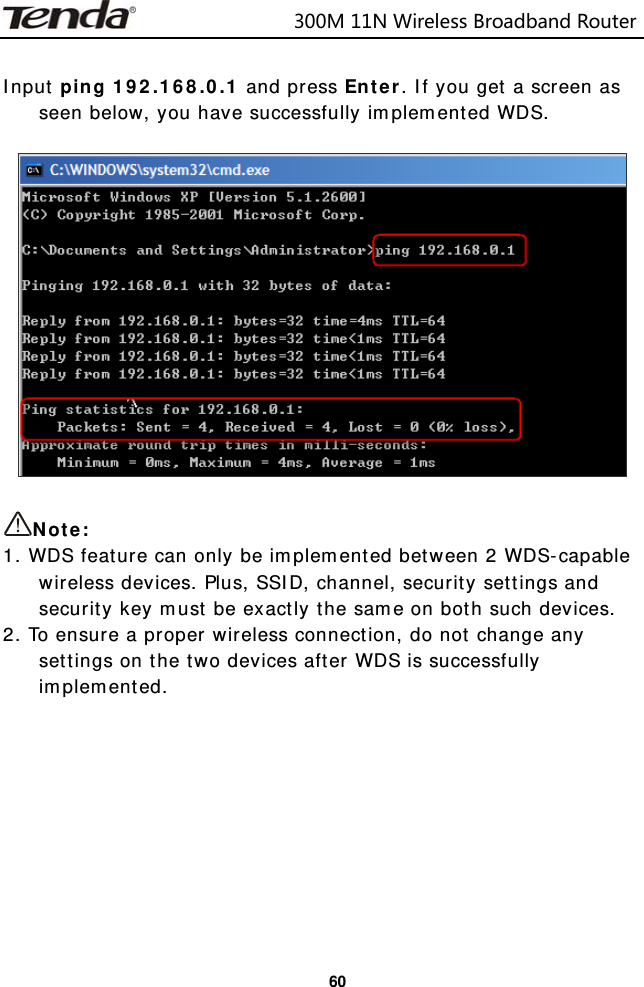                            300M11NWirelessBroadbandRouter  60 Input ping 192.168.0.1 and press Enter. If you get a screen as seen below, you have successfully implemented WDS.    Note:  1. WDS feature can only be implemented between 2 WDS-capable wireless devices. Plus, SSID, channel, security settings and security key must be exactly the same on both such devices. 2. To ensure a proper wireless connection, do not change any settings on the two devices after WDS is successfully implemented.          