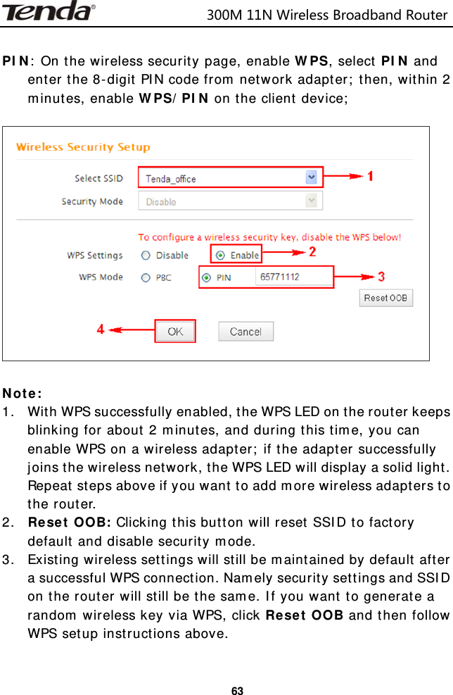                            300M11NWirelessBroadbandRouter  63 PIN: On the wireless security page, enable WPS, select PIN and enter the 8-digit PIN code from network adapter; then, within 2 minutes, enable WPS/PIN on the client device;    Note: 1. With WPS successfully enabled, the WPS LED on the router keeps blinking for about 2 minutes, and during this time, you can enable WPS on a wireless adapter; if the adapter successfully joins the wireless network, the WPS LED will display a solid light. Repeat steps above if you want to add more wireless adapters to the router. 2. Reset OOB: Clicking this button will reset SSID to factory default and disable security mode. 3. Existing wireless settings will still be maintained by default after a successful WPS connection. Namely security settings and SSID on the router will still be the same. If you want to generate a random wireless key via WPS, click Reset OOB and then follow WPS setup instructions above.  
