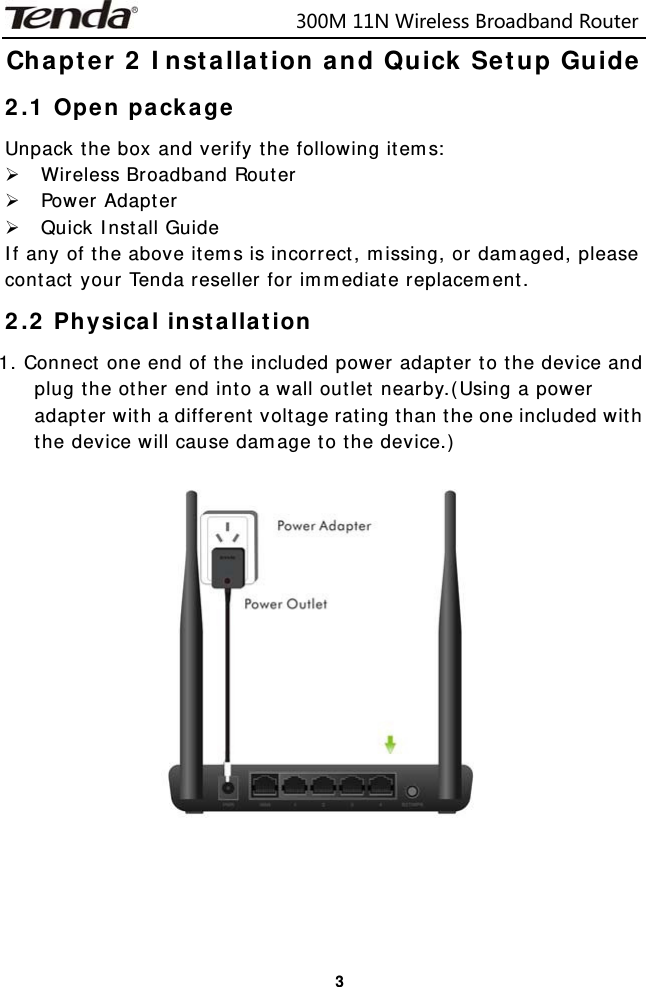                            300M11NWirelessBroadbandRouter  3Chapter 2 Installation and Quick Setup Guide 2.1 Open package Unpack the box and verify the following items: ¾ Wireless Broadband Router ¾ Power Adapter ¾ Quick Install Guide If any of the above items is incorrect, missing, or damaged, please contact your Tenda reseller for immediate replacement. 2.2 Physical installation 1. Connect one end of the included power adapter to the device and plug the other end into a wall outlet nearby.(Using a power adapter with a different voltage rating than the one included with the device will cause damage to the device.)    