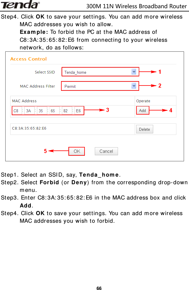                            300M11NWirelessBroadbandRouter  66Step4. Click OK to save your settings. You can add more wireless MAC addresses you wish to allow.  Example: To forbid the PC at the MAC address of C8:3A:35:65:82:E6 from connecting to your wireless network, do as follows:   Step1. Select an SSID, say, Tenda_home. Step2. Select Forbid (or Deny) from the corresponding drop-down menu. Step3. Enter C8:3A:35:65:82:E6 in the MAC address box and click Add. Step4. Click OK to save your settings. You can add more wireless MAC addresses you wish to forbid.  