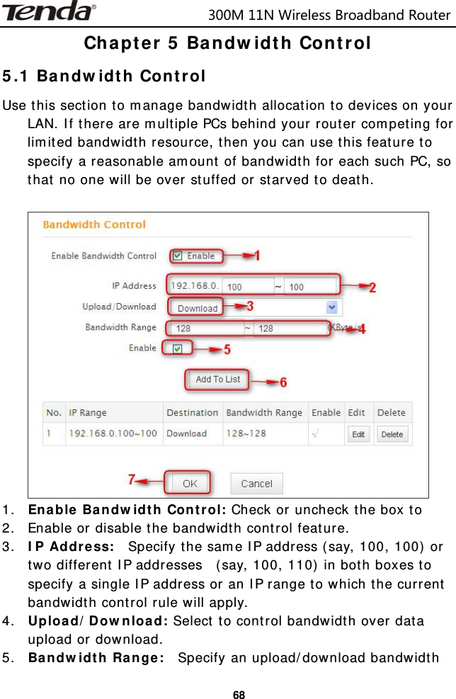                            300M11NWirelessBroadbandRouter  68Chapter 5 Bandwidth Control 5.1 Bandwidth Control Use this section to manage bandwidth allocation to devices on your LAN. If there are multiple PCs behind your router competing for limited bandwidth resource, then you can use this feature to specify a reasonable amount of bandwidth for each such PC, so that no one will be over stuffed or starved to death.   1. Enable Bandwidth Control: Check or uncheck the box to  2. Enable or disable the bandwidth control feature. 3. IP Address:  Specify the same IP address (say, 100, 100) or two different IP addresses  (say, 100, 110) in both boxes to specify a single IP address or an IP range to which the current bandwidth control rule will apply. 4. Upload/Download: Select to control bandwidth over data upload or download. 5. Bandwidth Range:  Specify an upload/download bandwidth 