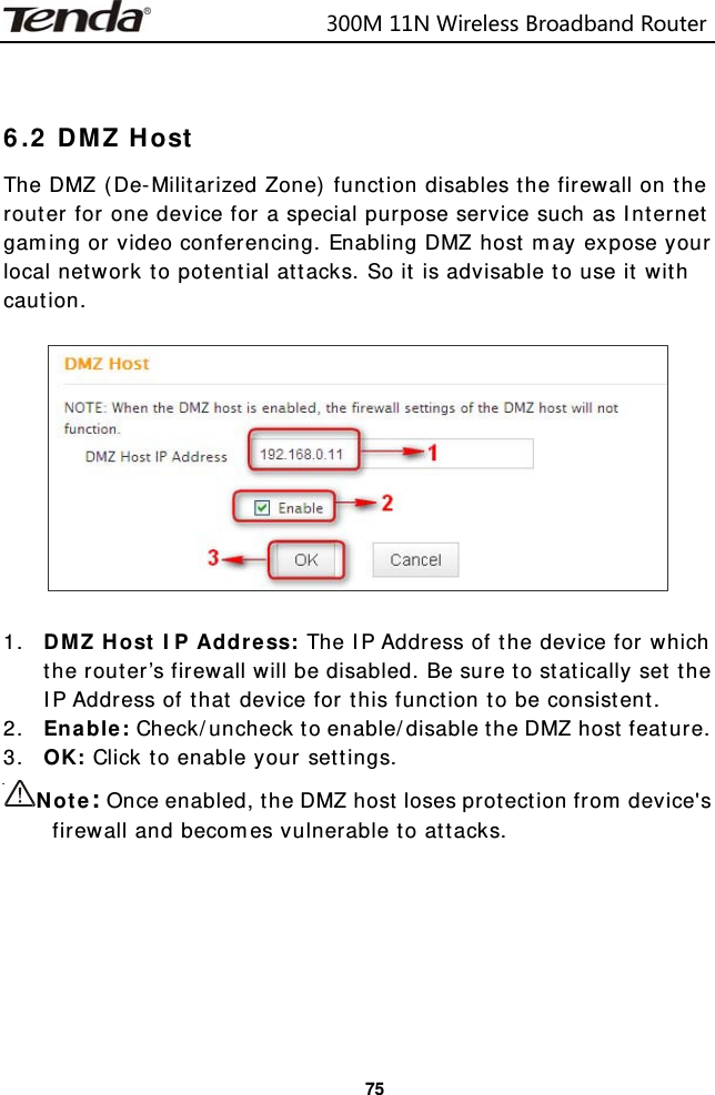                            300M11NWirelessBroadbandRouter  75  6.2 DMZ Host The DMZ (De-Militarized Zone) function disables the firewall on the router for one device for a special purpose service such as Internet gaming or video conferencing. Enabling DMZ host may expose your local network to potential attacks. So it is advisable to use it with caution.     1. DMZ Host IP Address: The IP Address of the device for which the router’s firewall will be disabled. Be sure to statically set the IP Address of that device for this function to be consistent. 2. Enable: Check/uncheck to enable/disable the DMZ host feature. 3. OK: Click to enable your settings. Note: Once enabled, the DMZ host loses protection from device&apos;s firewall and becomes vulnerable to attacks.      