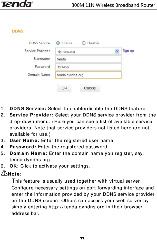                            300M11NWirelessBroadbandRouter  77    1. DDNS Service: Select to enable/disable the DDNS feature. 2. Service Provider: Select your DDNS service provider from the drop-down menu. (Here you can see a list of available service providers. Note that service providers not listed here are not available for use.) 3. User Name: Enter the registered user name. 4. Password: Enter the registered password. 5. Domain Name: Enter the domain name you register, say, tenda.dyndns.org. 6. OK: Click to activate your settings. Note:     This feature is usually used together with virtual server. Configure necessary settings on port forwarding interface and enter the information provided by your DDNS service provider on the DDNS screen. Others can access your web server by simply entering http://tenda.dyndns.org in their browser address bar.   