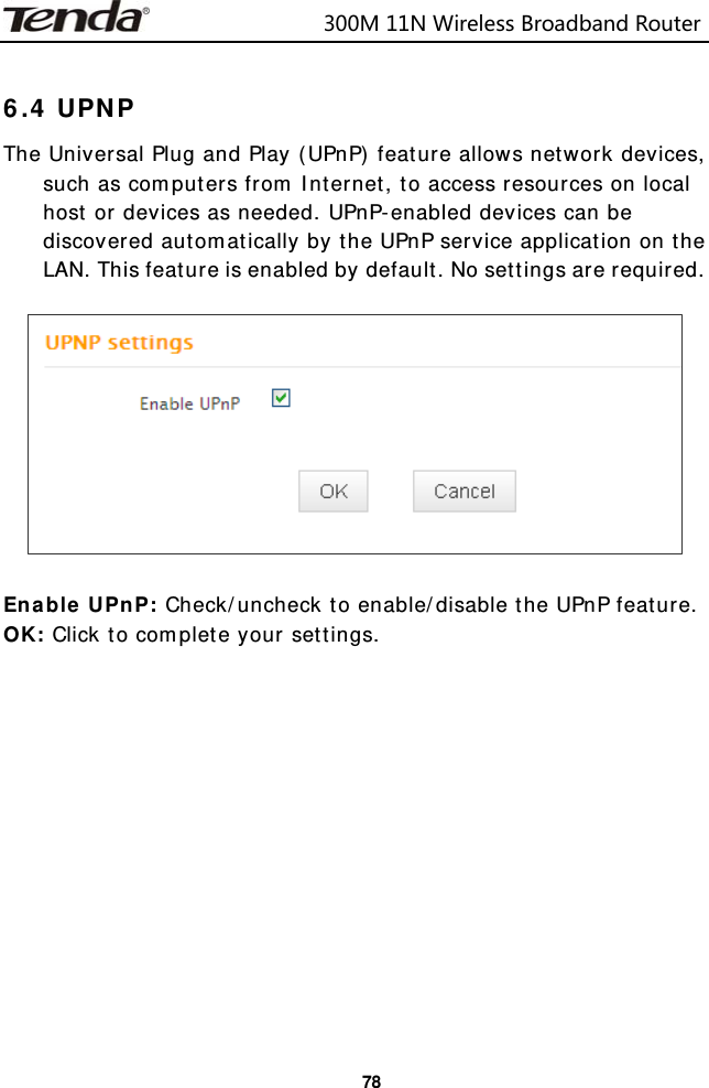                            300M11NWirelessBroadbandRouter  78 6.4 UPNP The Universal Plug and Play (UPnP) feature allows network devices, such as computers from Internet, to access resources on local host or devices as needed. UPnP-enabled devices can be discovered automatically by the UPnP service application on the LAN. This feature is enabled by default. No settings are required.    Enable UPnP: Check/uncheck to enable/disable the UPnP feature. OK: Click to complete your settings.              