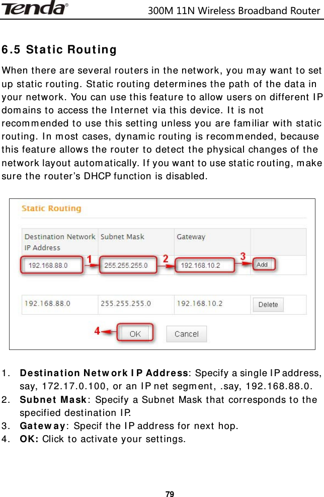                           300M11NWirelessBroadbandRouter  79 6.5 Static Routing When there are several routers in the network, you may want to set up static routing. Static routing determines the path of the data in your network. You can use this feature to allow users on different IP domains to access the Internet via this device. It is not recommended to use this setting unless you are familiar with static routing. In most cases, dynamic routing is recommended, because this feature allows the router to detect the physical changes of the network layout automatically. If you want to use static routing, make sure the router’s DHCP function is disabled.    1. Destination Network IP Address: Specify a single IP address, say, 172.17.0.100, or an IP net segment, .say, 192.168.88.0. 2. Subnet Mask: Specify a Subnet Mask that corresponds to the specified destination IP. 3. Gateway: Specif the IP address for next hop. 4. OK: Click to activate your settings.   
