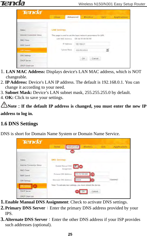                         Wireless N150/N301 Easy Setup Router . 25  1. LAN MAC Address: Displays device&apos;s LAN MAC address, which is NOT changeable. 2. IP Address: Device&apos;s LAN IP address. The default is 192.168.0.1. You can change it according to your need. 3. Subnet Mask: Device’s LAN subnet mask, 255.255.255.0 by default. 4. OK: Click to save your settings. Note：If the default IP address is changed, you must enter the new IP address to log in.   1.6 DNS Settings DNS is short for Domain Name System or Domain Name Service.  1. Enable Manual DNS Assignment: Check to activate DNS settings. 2. Primary DNS Server：Enter the primary DNS address provided by your IPS. 3. Alternate DNS Server：Enter the other DNS address if your ISP provides   such addresses (optional). 