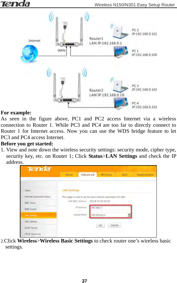                         Wireless N150/N301 Easy Setup Router . 37  For example: As seen in the figure above, PC1 and PC2 access Internet via a wireless connection to Router 1. While PC3 and PC4 are too far to directly connect to Router 1 for Internet access. Now you can use the WDS bridge feature to let PC3 and PC4 access Internet. Before you get started: 1. View and note down the wireless security settings: security mode, cipher type, security key, etc. on Router 1; Click Status&gt;LAN Settings and check the IP address.  2.Click Wireless&gt;Wireless Basic Settings to check router one’s wireless basic settings. 