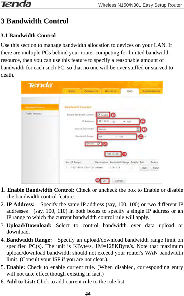                         Wireless N150/N301 Easy Setup Router . 44 3 Bandwidth Control 3.1 Bandwidth Control Use this section to manage bandwidth allocation to devices on your LAN. If there are multiple PCs behind your router competing for limited bandwidth resource, then you can use this feature to specify a reasonable amount of bandwidth for each such PC, so that no one will be over stuffed or starved to death.  1. Enable Bandwidth Control: Check or uncheck the box to Enable or disable the bandwidth control feature. 2. IP Address:    Specify the same IP address (say, 100, 100) or two different IP addresses    (say, 100, 110) in both boxes to specify a single IP address or an IP range to which the current bandwidth control rule will apply. 3. Upload/Download: Select to control bandwidth over data upload or download. 4. Bandwidth Range:  Specify an upload/download bandwidth range limit on specified PC(s). The unit is KByte/s. 1M=128KByte/s. Note that maximum upload/download bandwidth should not exceed your router&apos;s WAN bandwidth limit. (Consult your ISP if you are not clear.). 5. Enable: Check to enable current rule. (When disabled, corresponding entry will not take effect though existing in fact.) 6. Add to List: Click to add current rule to the rule list. 