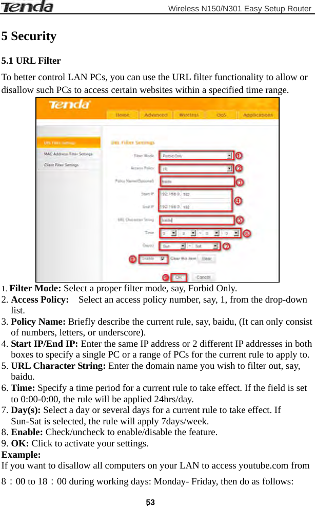                         Wireless N150/N301 Easy Setup Router . 53 5 Security 5.1 URL Filter To better control LAN PCs, you can use the URL filter functionality to allow or disallow such PCs to access certain websites within a specified time range.  1. Filter Mode: Select a proper filter mode, say, Forbid Only. 2. Access Policy:    Select an access policy number, say, 1, from the drop-down list. 3. Policy Name: Briefly describe the current rule, say, baidu, (It can only consist of numbers, letters, or underscore). 4. Start IP/End IP: Enter the same IP address or 2 different IP addresses in both boxes to specify a single PC or a range of PCs for the current rule to apply to. 5. URL Character String: Enter the domain name you wish to filter out, say, baidu. 6. Time: Specify a time period for a current rule to take effect. If the field is set to 0:00-0:00, the rule will be applied 24hrs/day. 7. Day(s): Select a day or several days for a current rule to take effect. If Sun-Sat is selected, the rule will apply 7days/week. 8. Enable: Check/uncheck to enable/disable the feature. 9. OK: Click to activate your settings. Example: If you want to disallow all computers on your LAN to access youtube.com from 8：00 to 18：00 during working days: Monday- Friday, then do as follows: 