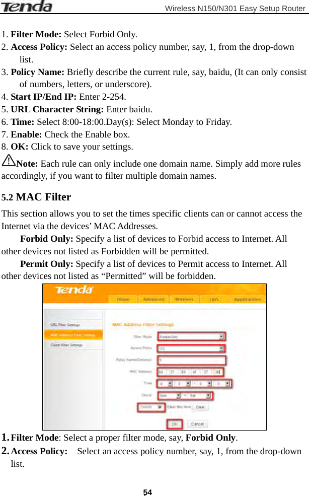                         Wireless N150/N301 Easy Setup Router . 54  1. Filter Mode: Select Forbid Only. 2. Access Policy: Select an access policy number, say, 1, from the drop-down list. 3. Policy Name: Briefly describe the current rule, say, baidu, (It can only consist of numbers, letters, or underscore). 4. Start IP/End IP: Enter 2-254. 5. URL Character String: Enter baidu. 6. Time: Select 8:00-18:00.Day(s): Select Monday to Friday.     7. Enable: Check the Enable box.   8. OK: Click to save your settings. Note: Each rule can only include one domain name. Simply add more rules accordingly, if you want to filter multiple domain names. 5.2 MAC Filter This section allows you to set the times specific clients can or cannot access the Internet via the devices’ MAC Addresses. Forbid Only: Specify a list of devices to Forbid access to Internet. All other devices not listed as Forbidden will be permitted. Permit Only: Specify a list of devices to Permit access to Internet. All other devices not listed as “Permitted” will be forbidden.  1. Filter Mode: Select a proper filter mode, say, Forbid Only. 2. Access Policy:    Select an access policy number, say, 1, from the drop-down list. 
