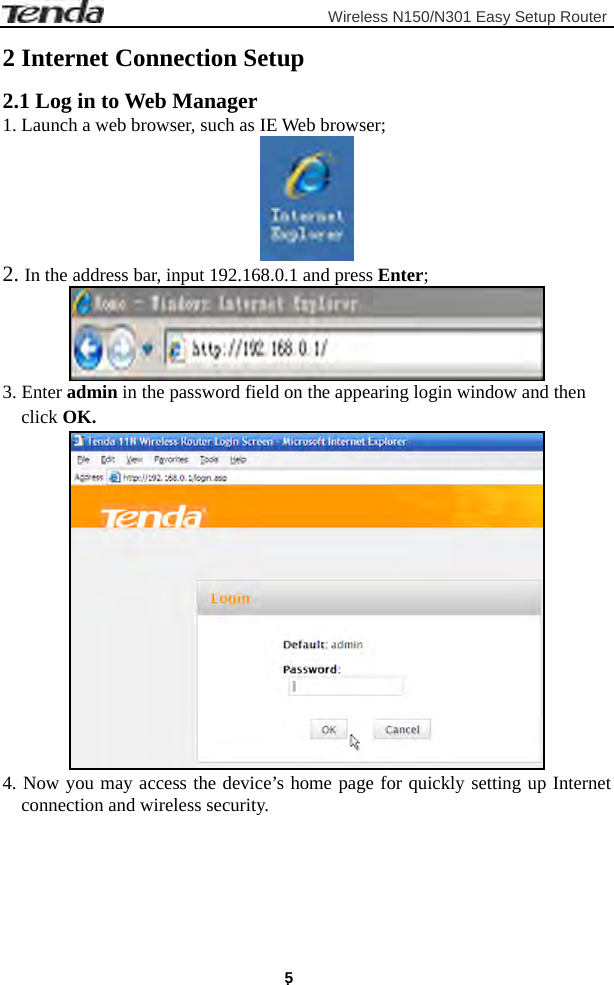                         Wireless N150/N301 Easy Setup Router . 5 2 Internet Connection Setup 2.1 Log in to Web Manager 1. Launch a web browser, such as IE Web browser;  2. In the address bar, input 192.168.0.1 and press Enter;  3. Enter admin in the password field on the appearing login window and then click OK.  4. Now you may access the device’s home page for quickly setting up Internet connection and wireless security. 