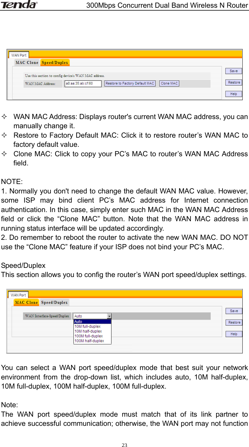                       300Mbps Concurrent Dual Band Wireless N Router  23       WAN MAC Address: Displays router&apos;s current WAN MAC address, you can manually change it.   Restore to Factory Default MAC: Click it to restore router’s WAN MAC to factory default value.   Clone MAC: Click to copy your PC’s MAC to router’s WAN MAC Address field.  NOTE: 1. Normally you don&apos;t need to change the default WAN MAC value. However, some ISP may bind client PC’s MAC address for Internet connection authentication. In this case, simply enter such MAC in the WAN MAC Address field or click the “Clone MAC” button. Note that the WAN MAC address in running status interface will be updated accordingly. 2. Do remember to reboot the router to activate the new WAN MAC. DO NOT use the “Clone MAC” feature if your ISP does not bind your PC’s MAC.    Speed/Duplex This section allows you to config the router’s WAN port speed/duplex settings.    You can select a WAN port speed/duplex mode that best suit your network environment from the drop-down list, which includes auto, 10M half-duplex, 10M full-duplex, 100M half-duplex, 100M full-duplex.  Note:  The WAN port speed/duplex mode must match that of its link partner to achieve successful communication; otherwise, the WAN port may not function 
