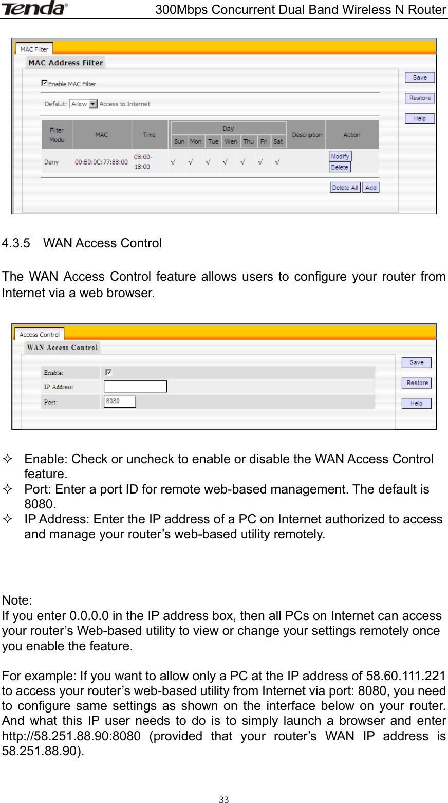                       300Mbps Concurrent Dual Band Wireless N Router  33  4.3.5  WAN Access Control  The WAN Access Control feature allows users to configure your router from Internet via a web browser.      Enable: Check or uncheck to enable or disable the WAN Access Control feature.   Port: Enter a port ID for remote web-based management. The default is 8080.   IP Address: Enter the IP address of a PC on Internet authorized to access and manage your router’s web-based utility remotely.    Note: If you enter 0.0.0.0 in the IP address box, then all PCs on Internet can access your router’s Web-based utility to view or change your settings remotely once you enable the feature.  For example: If you want to allow only a PC at the IP address of 58.60.111.221 to access your router’s web-based utility from Internet via port: 8080, you need to configure same settings as shown on the interface below on your router. And what this IP user needs to do is to simply launch a browser and enter http://58.251.88.90:8080 (provided that your router’s WAN IP address is 58.251.88.90).   