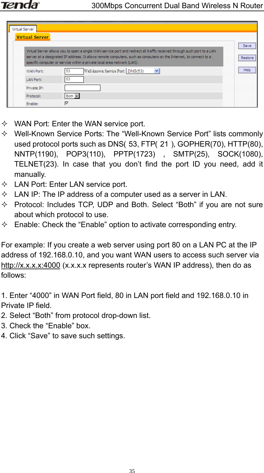                       300Mbps Concurrent Dual Band Wireless N Router  35    WAN Port: Enter the WAN service port.   Well-Known Service Ports: The “Well-Known Service Port” lists commonly used protocol ports such as DNS（53, FTP（21）, GOPHER(70), HTTP(80), NNTP(1190), POP3(110), PPTP(1723) , SMTP(25), SOCK(1080), TELNET(23). In case that you don’t find the port ID you need, add it manually.   LAN Port: Enter LAN service port.   LAN IP: The IP address of a computer used as a server in LAN.   Protocol: Includes TCP, UDP and Both. Select “Both” if you are not sure about which protocol to use.   Enable: Check the “Enable” option to activate corresponding entry.  For example: If you create a web server using port 80 on a LAN PC at the IP address of 192.168.0.10, and you want WAN users to access such server via http://x.x.x.x:4000 (x.x.x.x represents router’s WAN IP address), then do as follows:  1. Enter “4000” in WAN Port field, 80 in LAN port field and 192.168.0.10 in Private IP field. 2. Select “Both” from protocol drop-down list. 3. Check the “Enable” box. 4. Click “Save” to save such settings.     