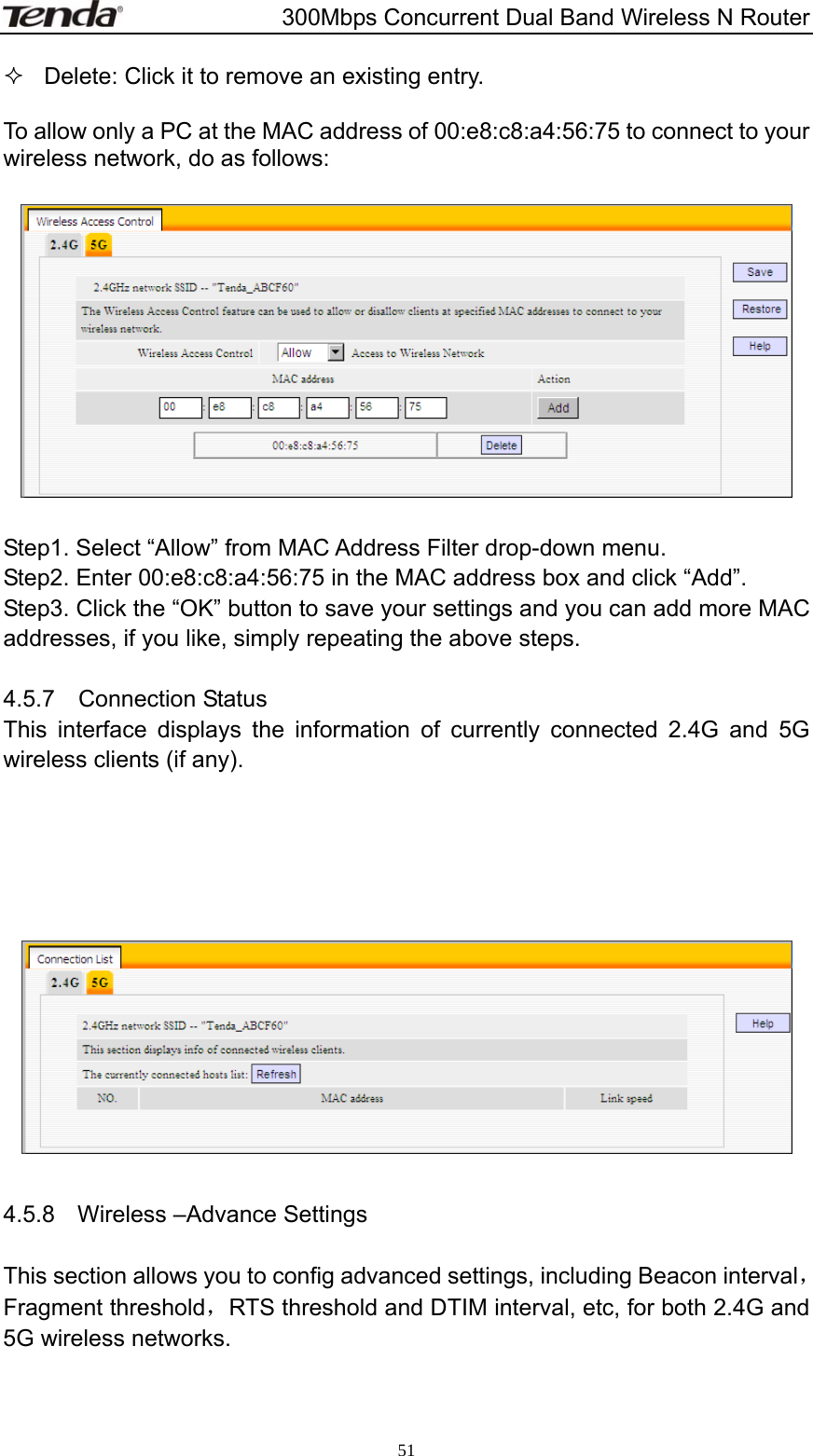                       300Mbps Concurrent Dual Band Wireless N Router  51  Delete: Click it to remove an existing entry.    To allow only a PC at the MAC address of 00:e8:c8:a4:56:75 to connect to your wireless network, do as follows:    Step1. Select “Allow” from MAC Address Filter drop-down menu. Step2. Enter 00:e8:c8:a4:56:75 in the MAC address box and click “Add”. Step3. Click the “OK” button to save your settings and you can add more MAC addresses, if you like, simply repeating the above steps.  4.5.7  Connection Status This interface displays the information of currently connected 2.4G and 5G wireless clients (if any).        4.5.8  Wireless –Advance Settings  This section allows you to config advanced settings, including Beacon interval，Fragment threshold，RTS threshold and DTIM interval, etc, for both 2.4G and 5G wireless networks.  