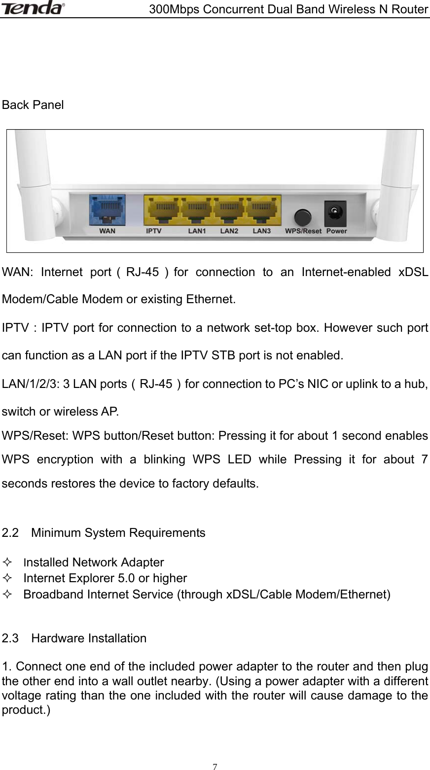                       300Mbps Concurrent Dual Band Wireless N Router  7    Back Panel   WAN: Internet port（RJ-45）for connection to an Internet-enabled xDSL Modem/Cable Modem or existing Ethernet. IPTV：IPTV port for connection to a network set-top box. However such port can function as a LAN port if the IPTV STB port is not enabled. LAN/1/2/3: 3 LAN ports （RJ-45）  for connection to PC’s NIC or uplink to a hub, switch or wireless AP. WPS/Reset: WPS button/Reset button: Pressing it for about 1 second enables WPS encryption with a blinking WPS LED while Pressing it for about 7 seconds restores the device to factory defaults.  2.2  Minimum System Requirements  Installed Network Adapter   Internet Explorer 5.0 or higher   Broadband Internet Service (through xDSL/Cable Modem/Ethernet)  2.3  Hardware Installation 1. Connect one end of the included power adapter to the router and then plug the other end into a wall outlet nearby. (Using a power adapter with a different voltage rating than the one included with the router will cause damage to the product.)   