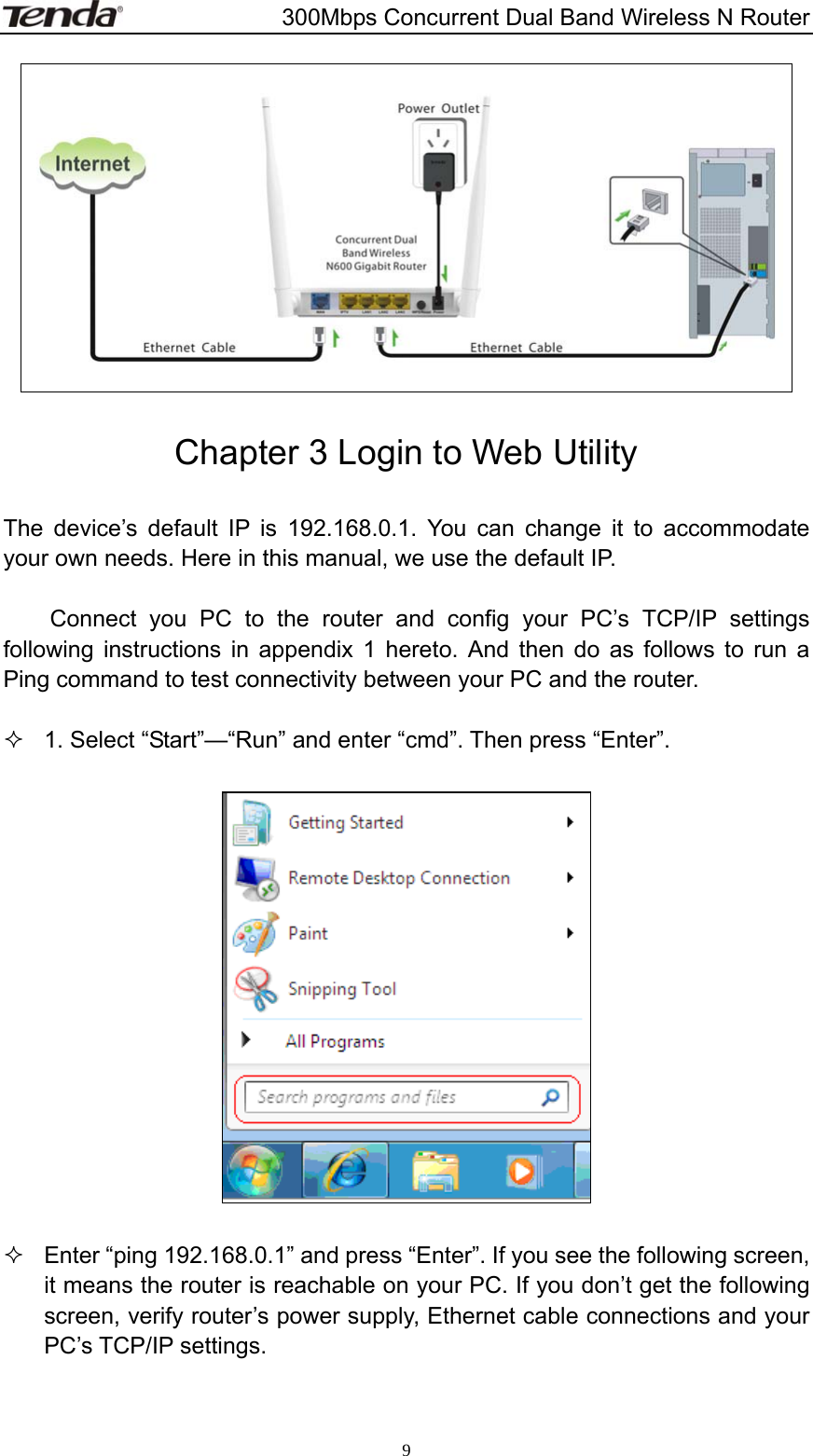                       300Mbps Concurrent Dual Band Wireless N Router  9  Chapter 3 Login to Web Utility  The device’s default IP is 192.168.0.1. You can change it to accommodate your own needs. Here in this manual, we use the default IP.    Connect you PC to the router and config your PC’s TCP/IP settings following instructions in appendix 1 hereto. And then do as follows to run a Ping command to test connectivity between your PC and the router.    1. Select “Start”—“Run” and enter “cmd”. Then press “Enter”.      Enter “ping 192.168.0.1” and press “Enter”. If you see the following screen, it means the router is reachable on your PC. If you don’t get the following screen, verify router’s power supply, Ethernet cable connections and your PC’s TCP/IP settings.  