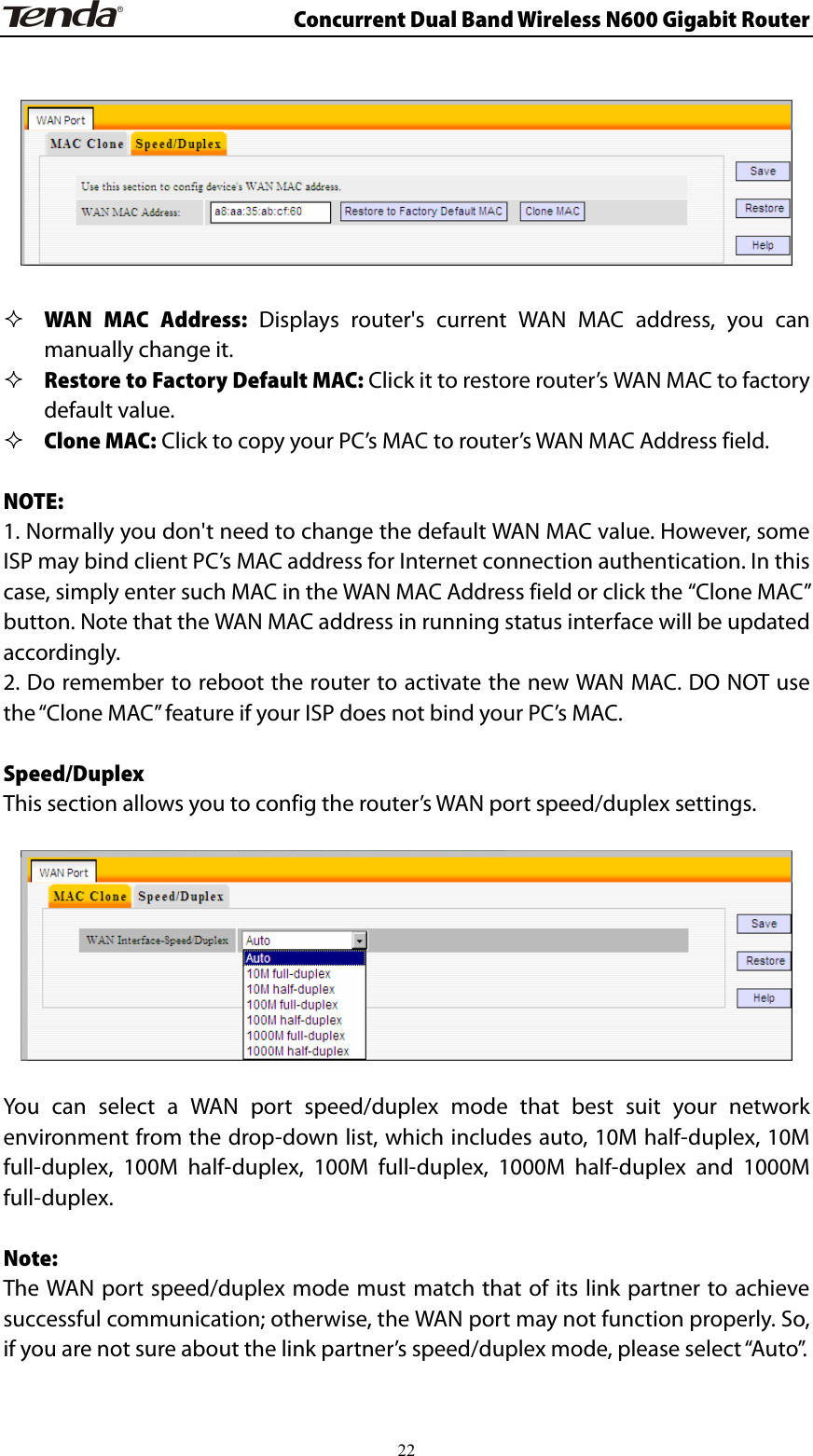                      Concurrent Dual Band Wireless N600 Gigabit Router     WAN MAC Address: Displays router&apos;s current WAN MAC address, you can manually change it.  Restore to Factory Default MAC: Click it to restore router’s WAN MAC to factory default value.  Clone MAC: Click to copy your PC’s MAC to router’s WAN MAC Address field.  NOTE: 1. Normally you don&apos;t need to change the default WAN MAC value. However, some ISP may bind client PC’s MAC address for Internet connection authentication. In this case, simply enter such MAC in the WAN MAC Address field or click the “Clone MAC” button. Note that the WAN MAC address in running status interface will be updated accordingly. 2. Do remember to reboot the router to activate the new WAN MAC. DO NOT use the “Clone MAC” feature if your ISP does not bind your PC’s MAC.    Speed/Duplex This section allows you to config the router’s WAN port speed/duplex settings.    You can select a WAN port speed/duplex mode that best suit your network environment from the drop-down list, which includes auto, 10M half-duplex, 10M full-duplex, 100M half-duplex, 100M full-duplex, 1000M half-duplex and 1000M full-duplex.  Note:  The WAN port speed/duplex mode must match that of its link partner to achieve successful communication; otherwise, the WAN port may not function properly. So, if you are not sure about the link partner’s speed/duplex mode, please select “Auto”.   22