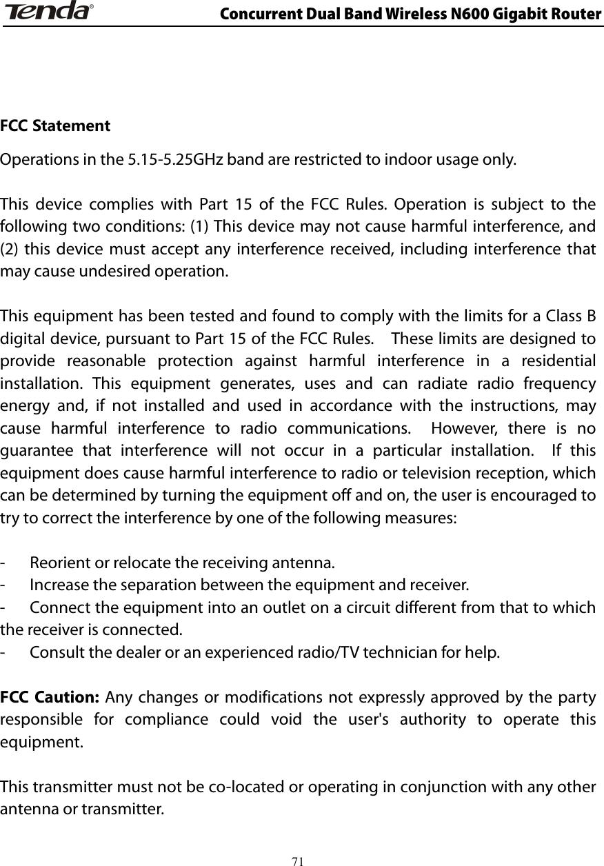                      Concurrent Dual Band Wireless N600 Gigabit Router   FCC Statement Operations in the 5.15-5.25GHz band are restricted to indoor usage only.  This device complies with Part 15 of the FCC Rules. Operation is subject to the following two conditions: (1) This device may not cause harmful interference, and (2) this device must accept any interference received, including interference that may cause undesired operation.  This equipment has been tested and found to comply with the limits for a Class B digital device, pursuant to Part 15 of the FCC Rules.    These limits are designed to provide reasonable protection against harmful interference in a residential installation. This equipment generates, uses and can radiate radio frequency energy and, if not installed and used in accordance with the instructions, may cause harmful interference to radio communications.  However, there is no guarantee that interference will not occur in a particular installation.  If this equipment does cause harmful interference to radio or television reception, which can be determined by turning the equipment off and on, the user is encouraged to try to correct the interference by one of the following measures:  -  Reorient or relocate the receiving antenna. -  Increase the separation between the equipment and receiver. -  Connect the equipment into an outlet on a circuit different from that to which the receiver is connected. -  Consult the dealer or an experienced radio/TV technician for help.  FCC Caution: Any changes or modifications not expressly approved by the party responsible for compliance could void the user&apos;s authority to operate this equipment.  This transmitter must not be co-located or operating in conjunction with any other antenna or transmitter.    71